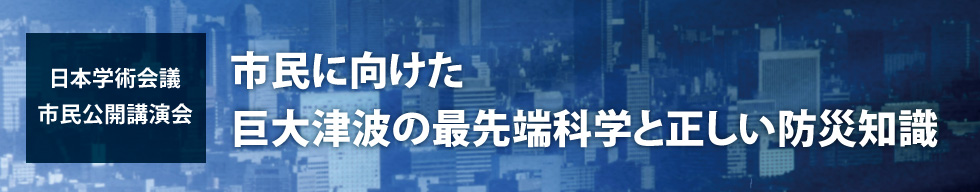 日本学術会議市民公開講演会　市民に向けた巨大津波の最先端科学と正しい防災知識